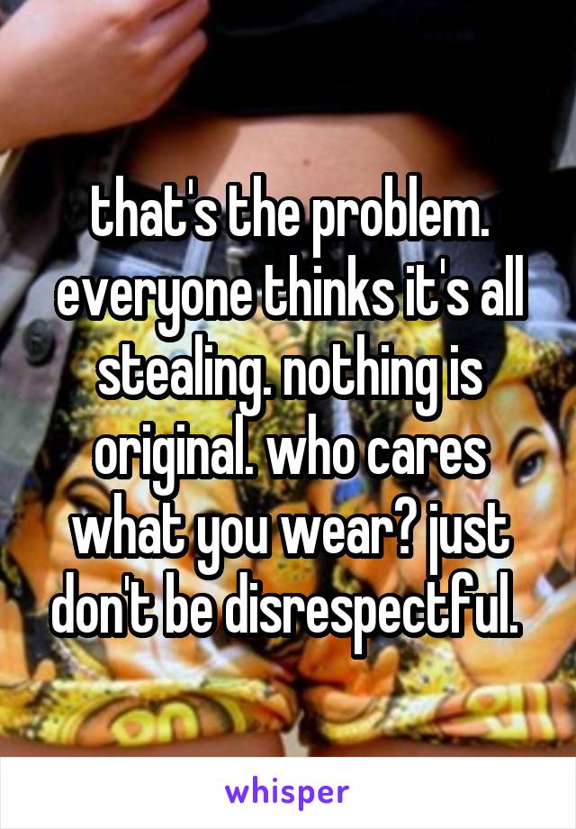 that's the problem. everyone thinks it's all stealing. nothing is original. who cares what you wear? just don't be disrespectful. 