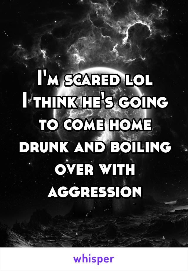 I'm scared lol
I think he's going to come home drunk and boiling over with aggression