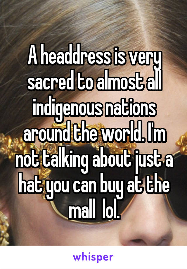 A headdress is very sacred to almost all indigenous nations around the world. I'm not talking about just a hat you can buy at the mall  lol.