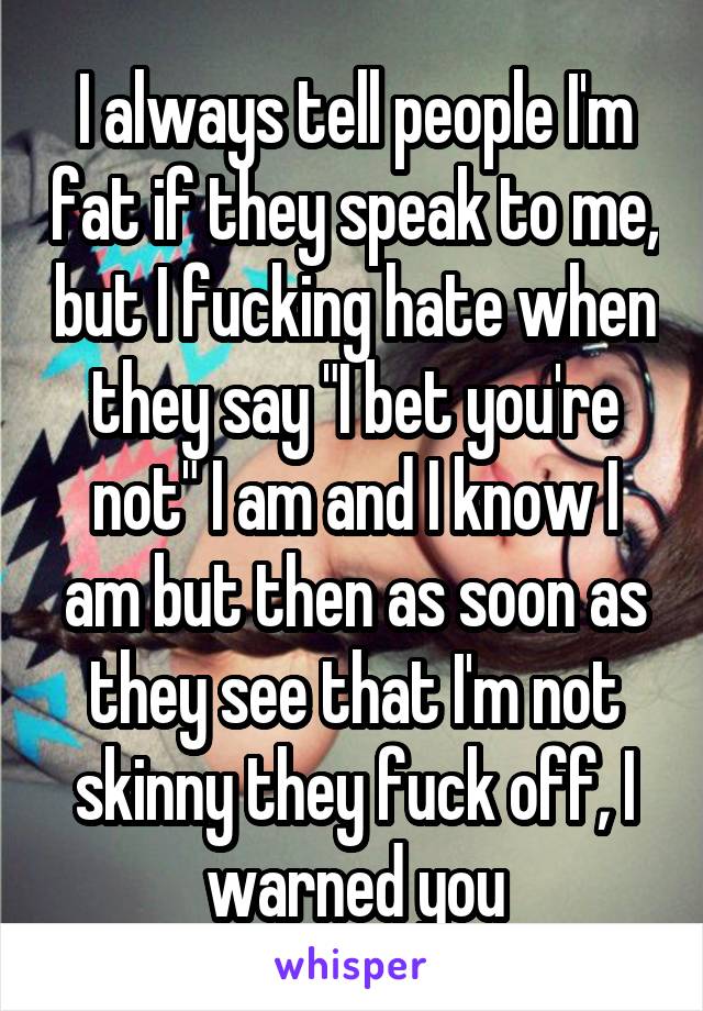 I always tell people I'm fat if they speak to me, but I fucking hate when they say "I bet you're not" I am and I know I am but then as soon as they see that I'm not skinny they fuck off, I warned you