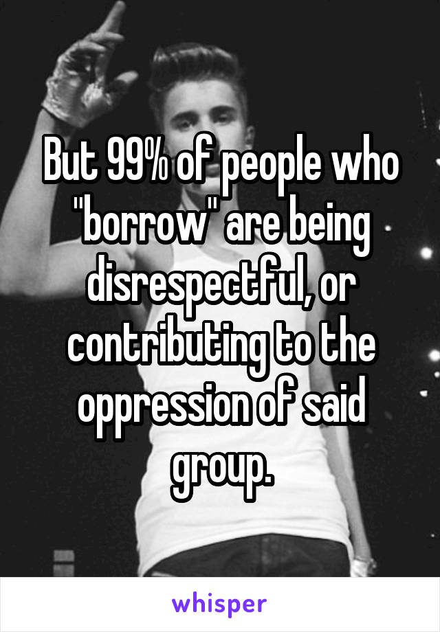 But 99% of people who "borrow" are being disrespectful, or contributing to the oppression of said group.