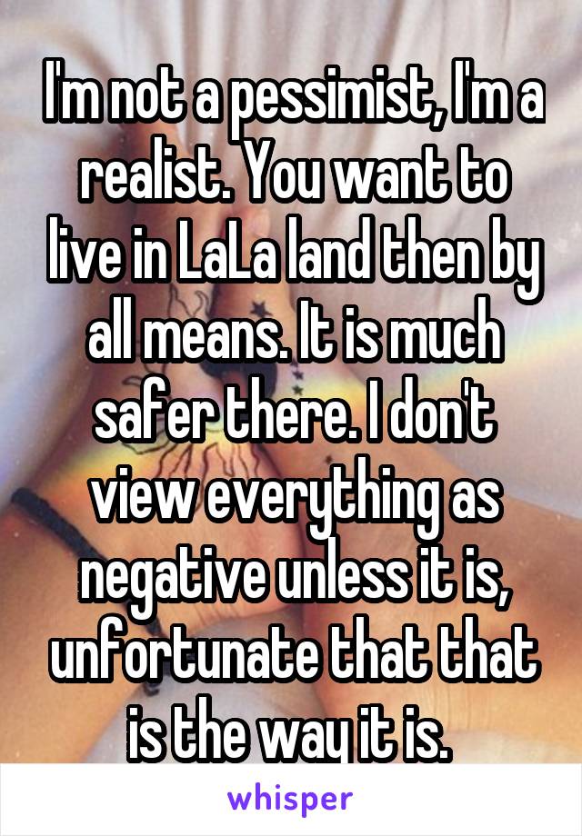 I'm not a pessimist, I'm a realist. You want to live in LaLa land then by all means. It is much safer there. I don't view everything as negative unless it is, unfortunate that that is the way it is. 