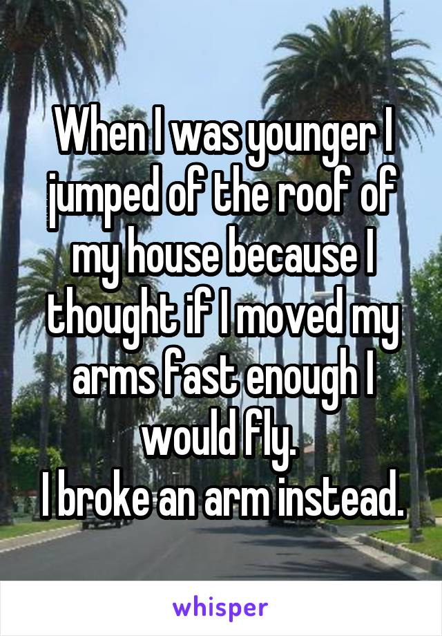 When I was younger I jumped of the roof of my house because I thought if I moved my arms fast enough I would fly. 
I broke an arm instead.