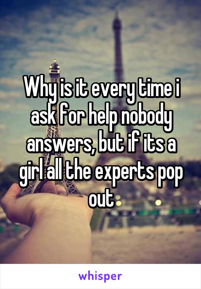 Why is it every time i ask for help nobody answers, but if its a girl all the experts pop out