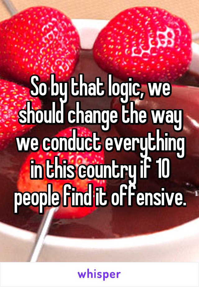 So by that logic, we should change the way we conduct everything in this country if 10 people find it offensive.