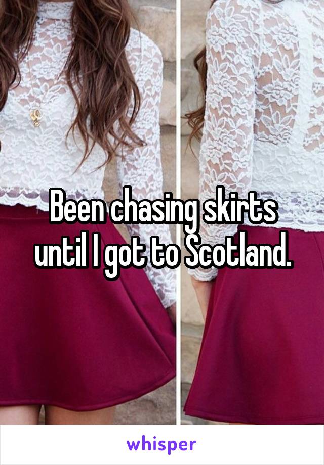 Been chasing skirts until I got to Scotland.