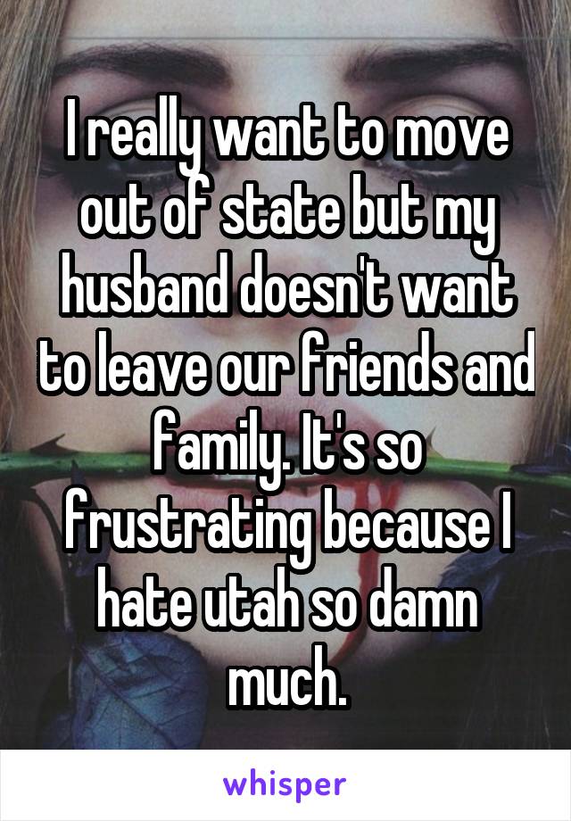 I really want to move out of state but my husband doesn't want to leave our friends and family. It's so frustrating because I hate utah so damn much.