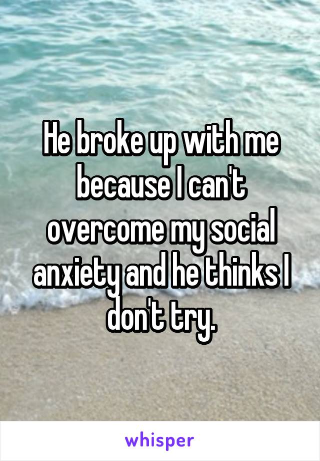 He broke up with me because I can't overcome my social anxiety and he thinks I don't try.