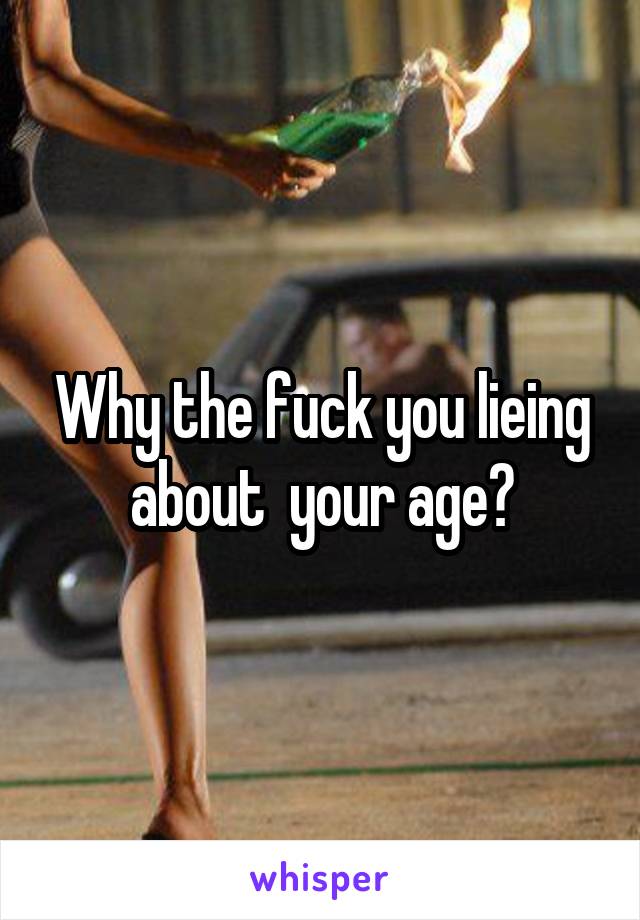 Why the fuck you lieing about  your age?