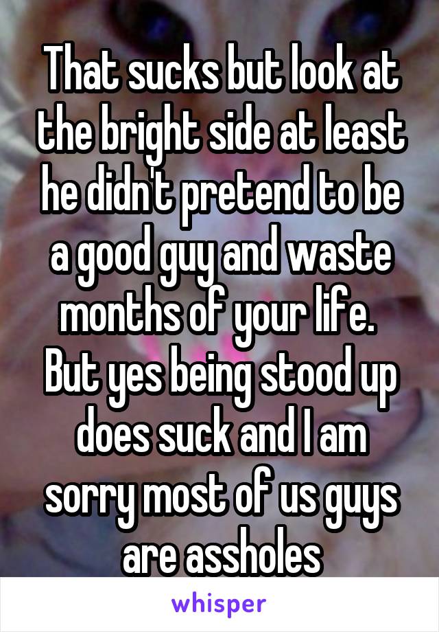 That sucks but look at the bright side at least he didn't pretend to be a good guy and waste months of your life.  But yes being stood up does suck and I am sorry most of us guys are assholes