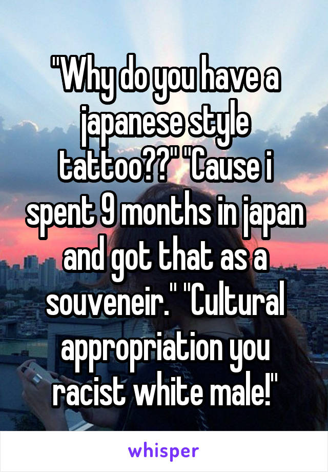 "Why do you have a japanese style tattoo??" "Cause i spent 9 months in japan and got that as a souveneir." "Cultural appropriation you racist white male!"