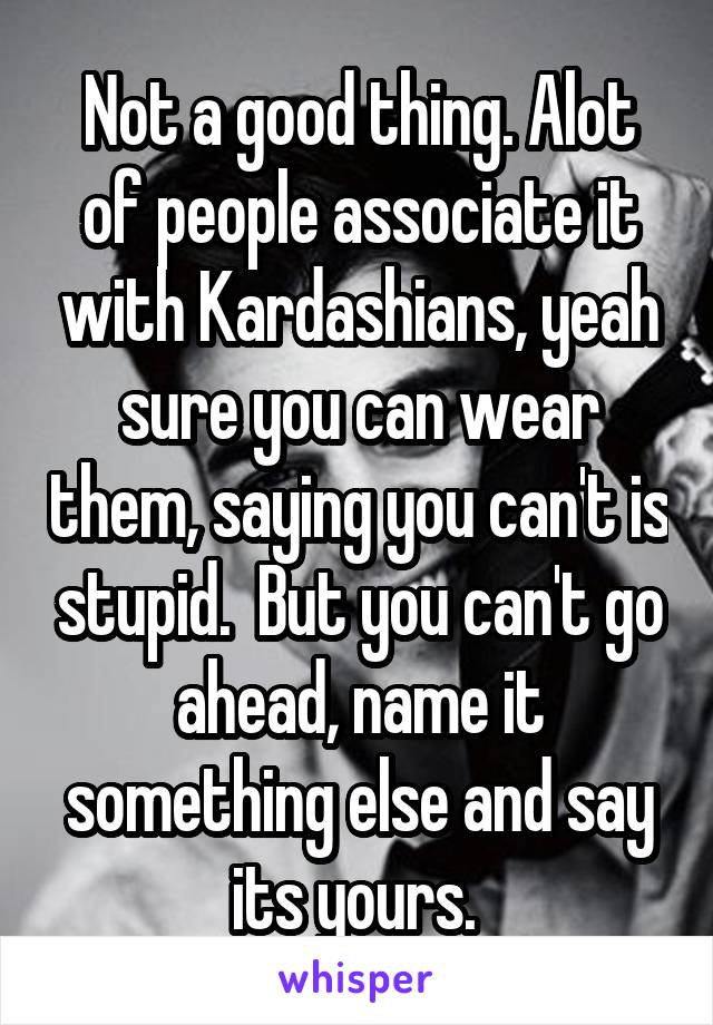 Not a good thing. Alot of people associate it with Kardashians, yeah sure you can wear them, saying you can't is stupid.  But you can't go ahead, name it something else and say its yours. 