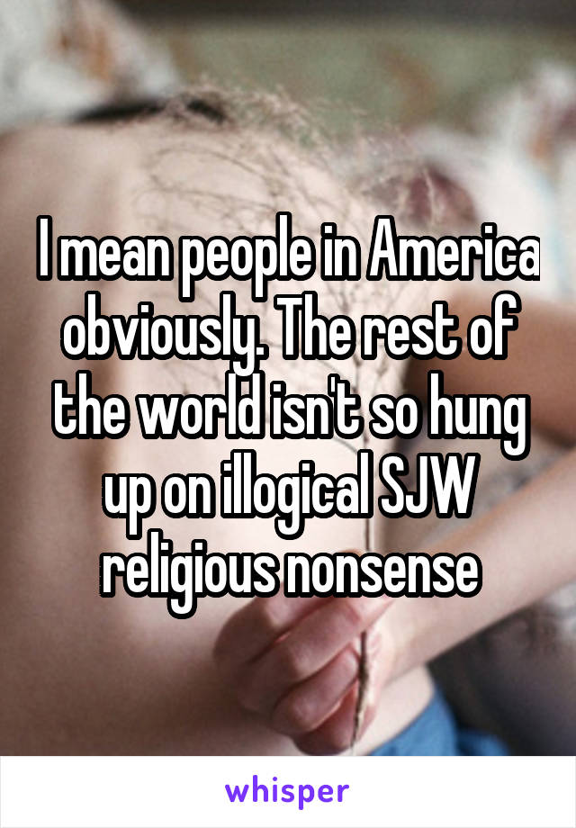 I mean people in America obviously. The rest of the world isn't so hung up on illogical SJW religious nonsense