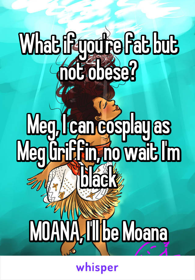 What if you're fat but not obese?

Meg, I can cosplay as Meg Griffin, no wait I'm black

MOANA, I'll be Moana