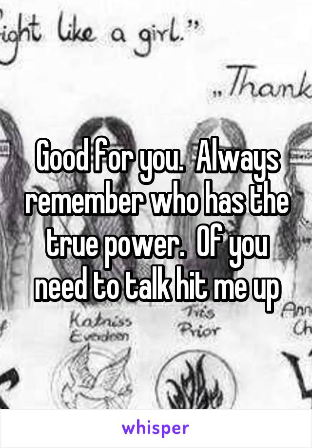 Good for you.  Always remember who has the true power.  Of you need to talk hit me up