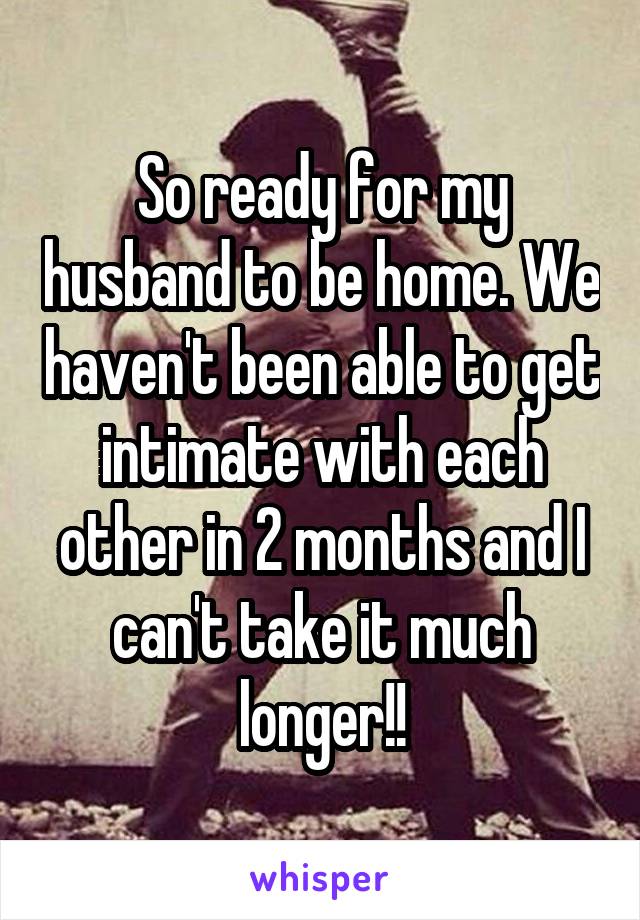 So ready for my husband to be home. We haven't been able to get intimate with each other in 2 months and I can't take it much longer!!