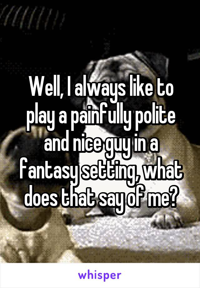 Well, I always like to play a painfully polite and nice guy in a fantasy setting, what does that say of me?