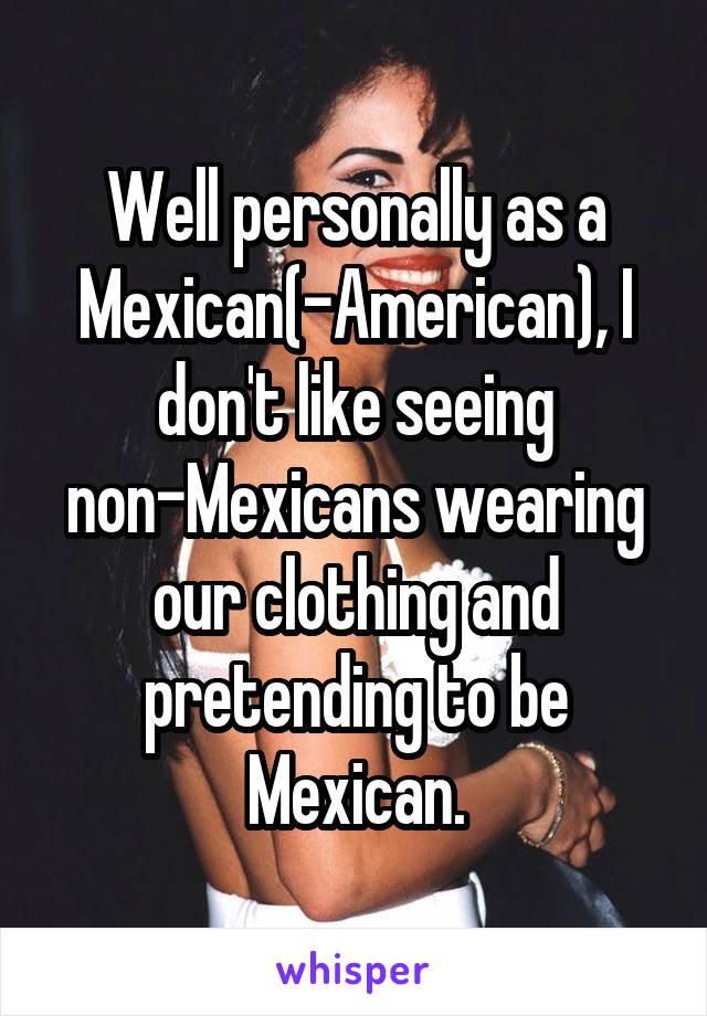 Well personally as a Mexican(-American), I don't like seeing non-Mexicans wearing our clothing and pretending to be Mexican.