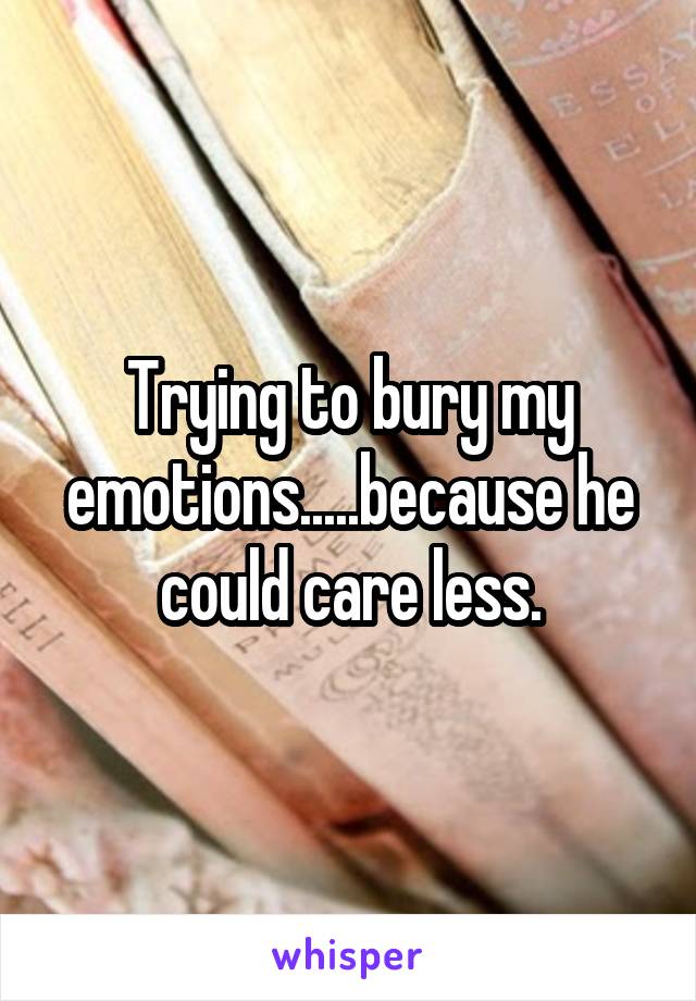 Trying to bury my emotions.....because he could care less.