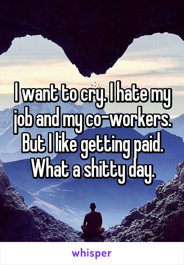 I want to cry. I hate my job and my co-workers. But I like getting paid. What a shitty day.