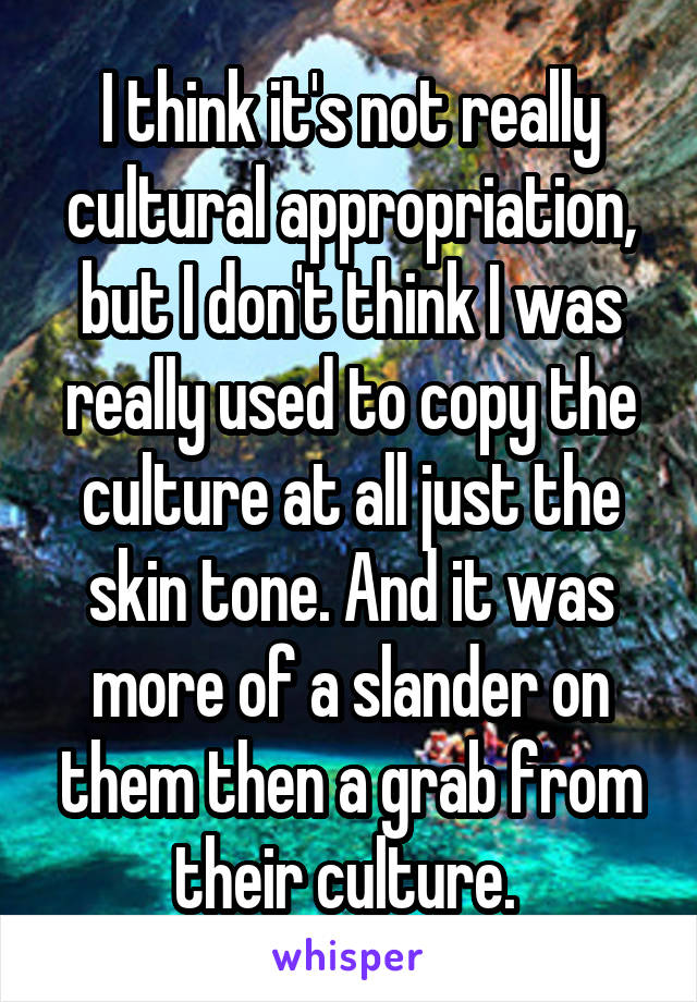 I think it's not really cultural appropriation, but I don't think I was really used to copy the culture at all just the skin tone. And it was more of a slander on them then a grab from their culture. 