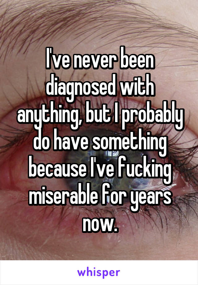 I've never been diagnosed with anything, but I probably do have something because I've fucking miserable for years now.