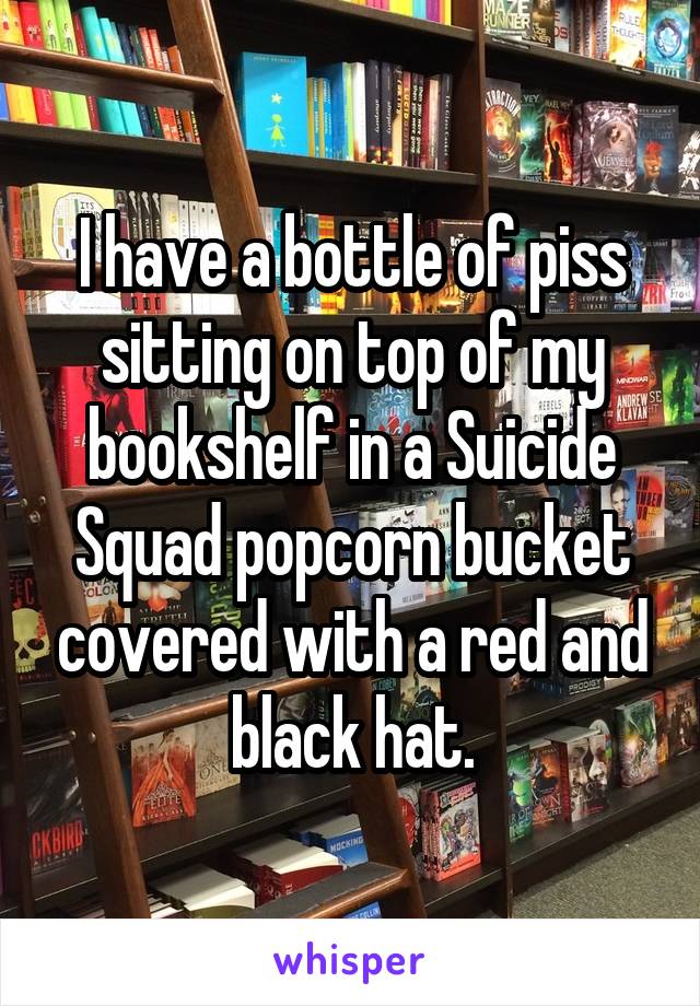 I have a bottle of piss sitting on top of my bookshelf in a Suicide Squad popcorn bucket covered with a red and black hat.