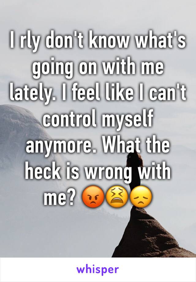 I rly don't know what's going on with me lately. I feel like I can't control myself anymore. What the heck is wrong with me? 😡😫😞