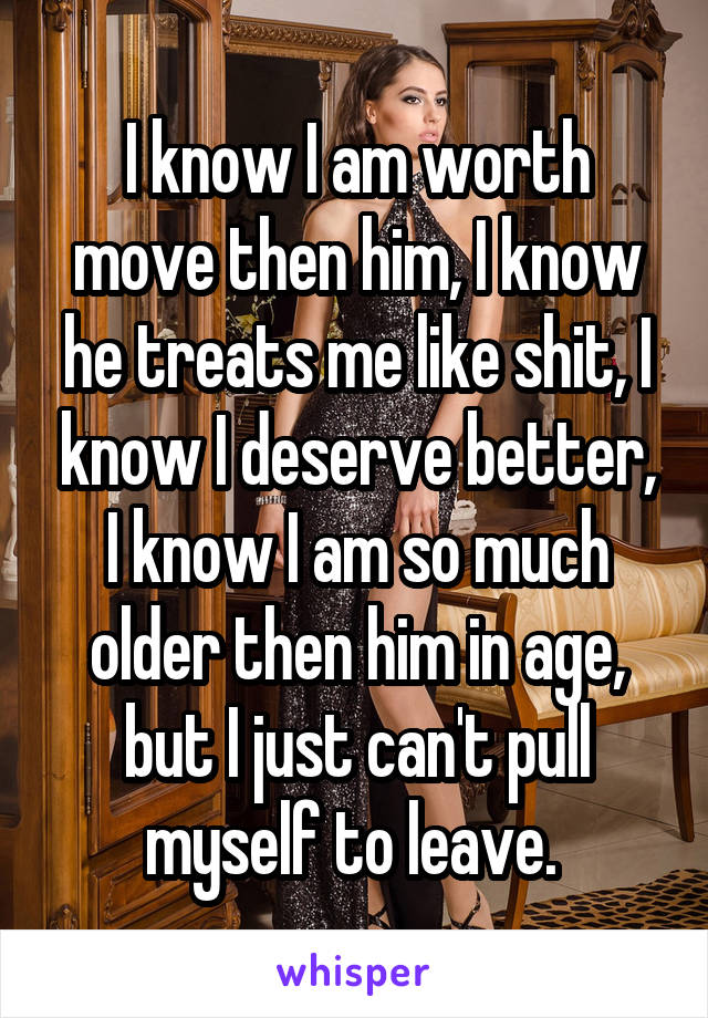 I know I am worth move then him, I know he treats me like shit, I know I deserve better, I know I am so much older then him in age, but I just can't pull myself to leave. 