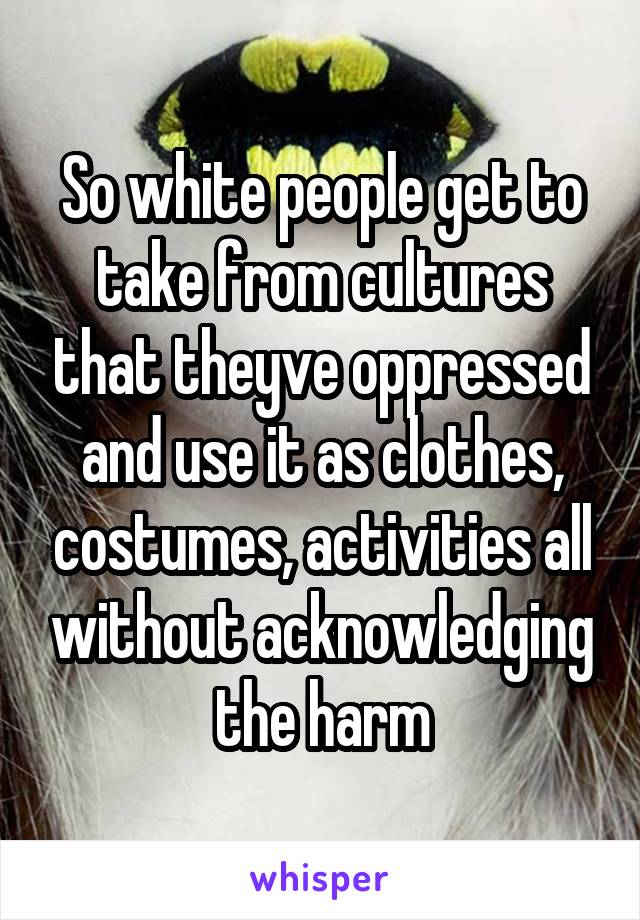 So white people get to take from cultures that theyve oppressed and use it as clothes, costumes, activities all without acknowledging the harm