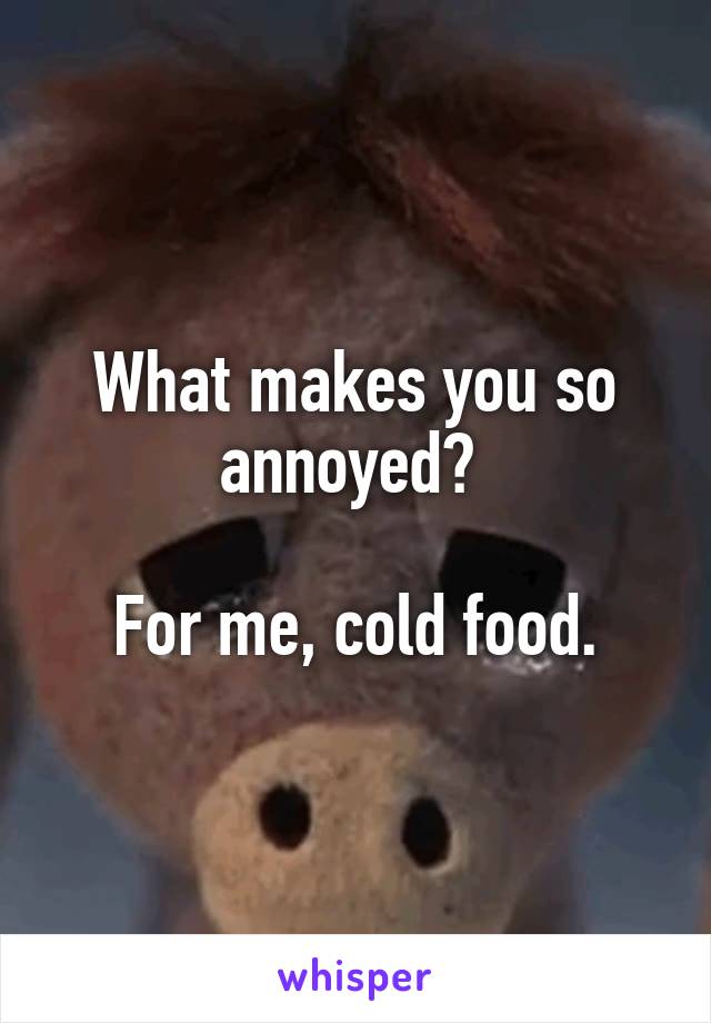 What makes you so annoyed? 

For me, cold food.