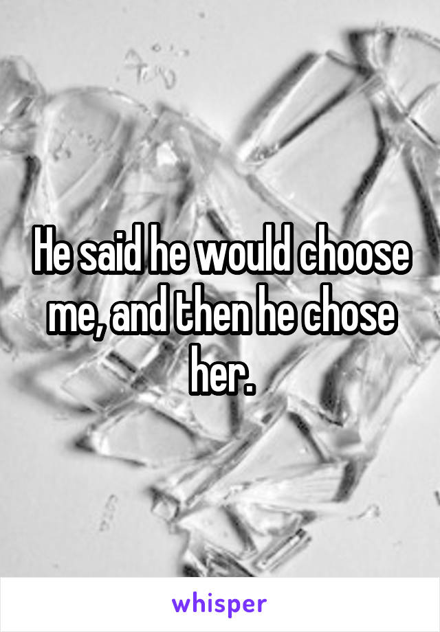 He said he would choose me, and then he chose her.