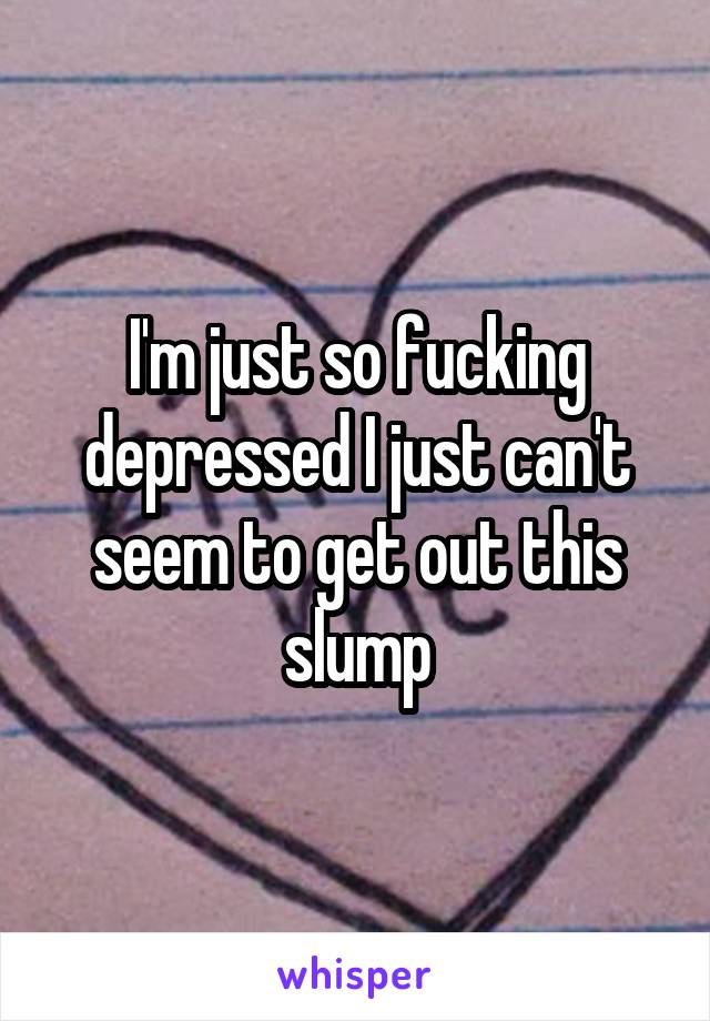 I'm just so fucking depressed I just can't seem to get out this slump