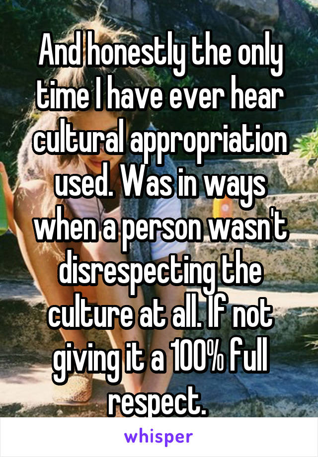 And honestly the only time I have ever hear cultural appropriation used. Was in ways when a person wasn't disrespecting the culture at all. If not giving it a 100% full respect. 