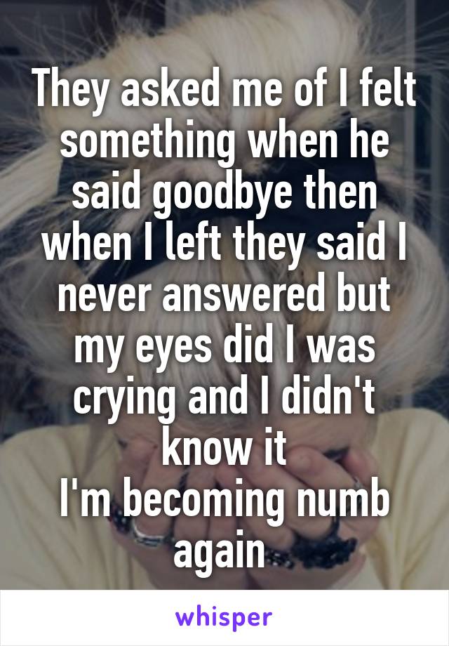 They asked me of I felt something when he said goodbye then when I left they said I never answered but my eyes did I was crying and I didn't know it
I'm becoming numb again 