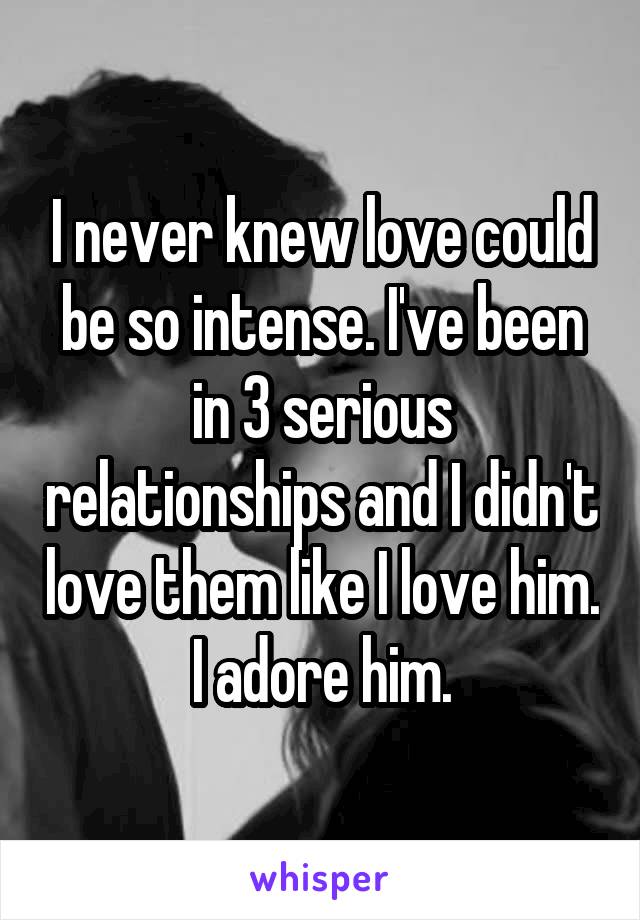 I never knew love could be so intense. I've been in 3 serious relationships and I didn't love them like I love him. I adore him.