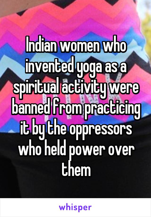 Indian women who invented yoga as a spiritual activity were banned from practicing it by the oppressors who held power over them