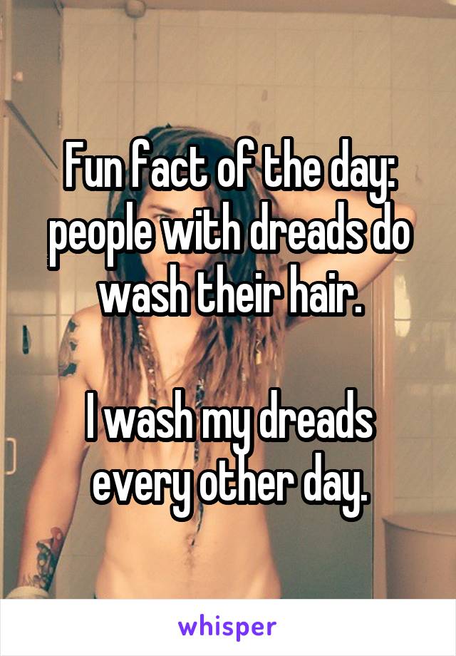 Fun fact of the day: people with dreads do wash their hair.

I wash my dreads every other day.