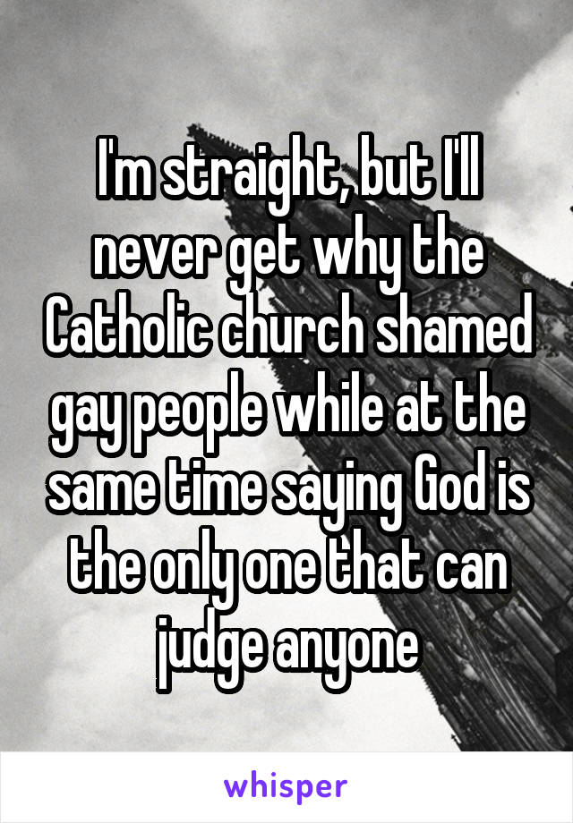 I'm straight, but I'll never get why the Catholic church shamed gay people while at the same time saying God is the only one that can judge anyone