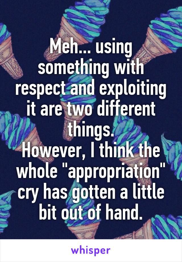 Meh... using something with respect and exploiting it are two different things.
However, I think the whole "appropriation" cry has gotten a little bit out of hand.