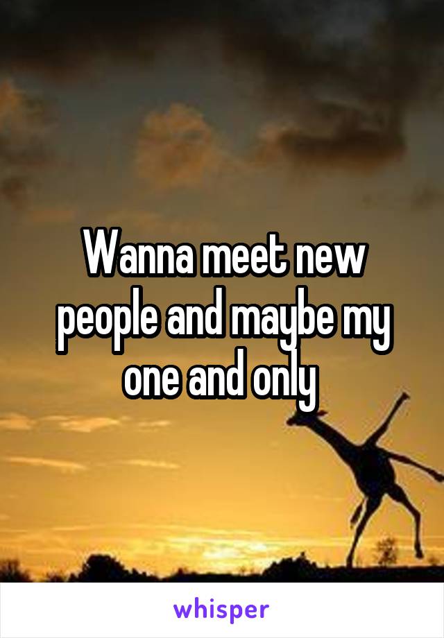 Wanna meet new people and maybe my one and only 