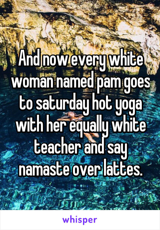 And now every white woman named pam goes to saturday hot yoga with her equally white teacher and say namaste over lattes.