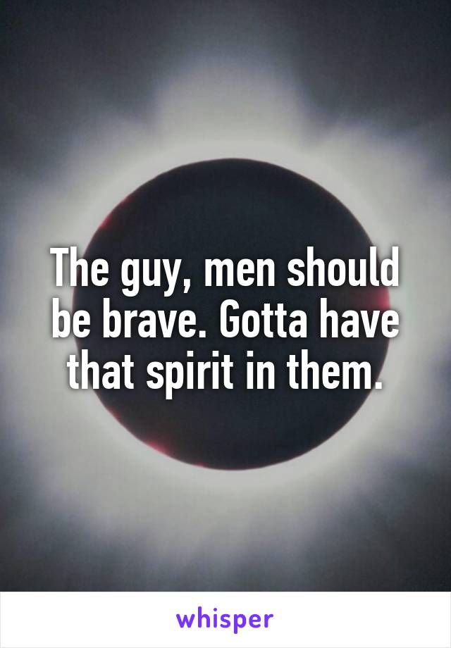 The guy, men should be brave. Gotta have that spirit in them.