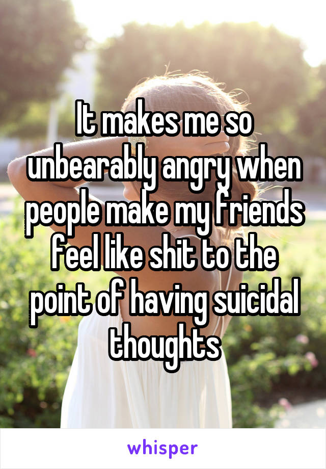 It makes me so unbearably angry when people make my friends feel like shit to the point of having suicidal thoughts