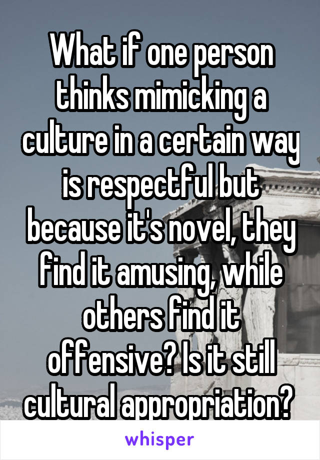 What if one person thinks mimicking a culture in a certain way is respectful but because it's novel, they find it amusing, while others find it offensive? Is it still cultural appropriation? 