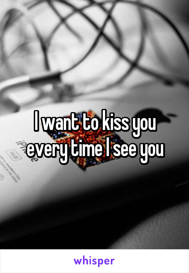 I want to kiss you every time I see you