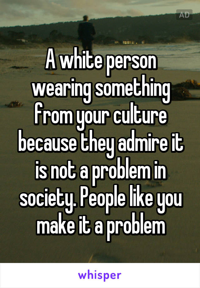 A white person wearing something from your culture because they admire it is not a problem in society. People like you make it a problem