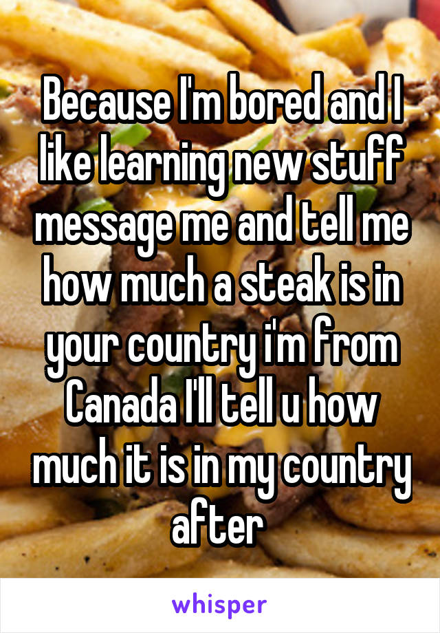 Because I'm bored and I like learning new stuff message me and tell me how much a steak is in your country i'm from Canada I'll tell u how much it is in my country after 