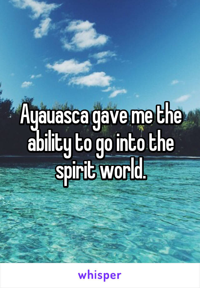 Ayauasca gave me the ability to go into the spirit world.