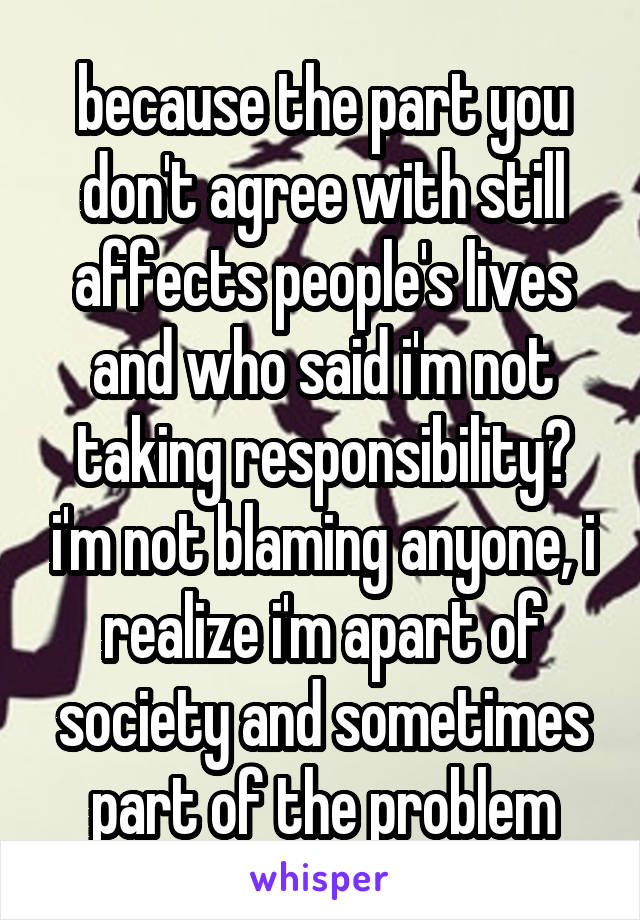 because the part you don't agree with still affects people's lives and who said i'm not taking responsibility? i'm not blaming anyone, i realize i'm apart of society and sometimes part of the problem